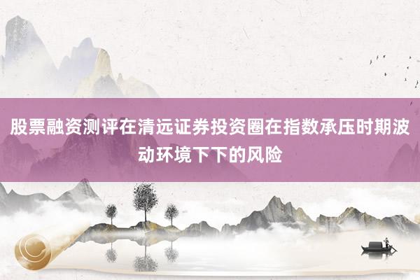 股票融资测评在清远证券投资圈在指数承压时期波动环境下下的风险