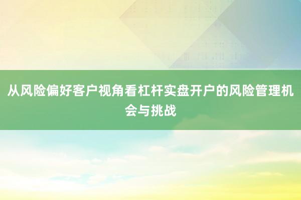 从风险偏好客户视角看杠杆实盘开户的风险管理机会与挑战