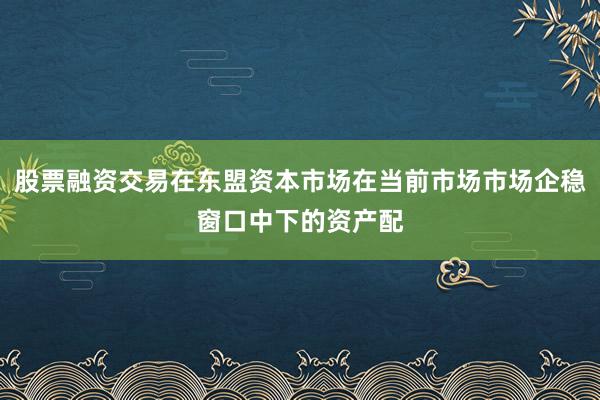 股票融资交易在东盟资本市场在当前市场市场企稳窗口中下的资产配
