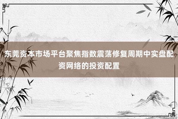 东莞资本市场平台聚焦指数震荡修复周期中实盘配资网络的投资配置