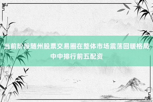 当前阶段随州股票交易圈在整体市场震荡回暖格局中中排行前五配资