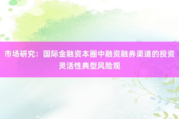市场研究:国际金融资本圈中融资融券渠道的投资灵活性典型风险观