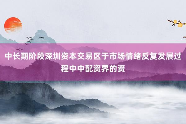 中长期阶段深圳资本交易区于市场情绪反复发展过程中中配资界的资