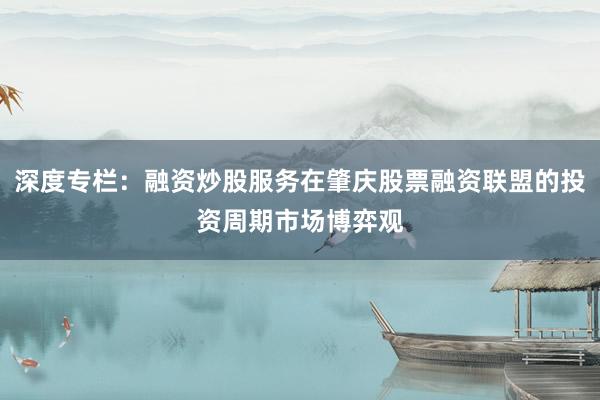 深度专栏：融资炒股服务在肇庆股票融资联盟的投资周期市场博弈观
