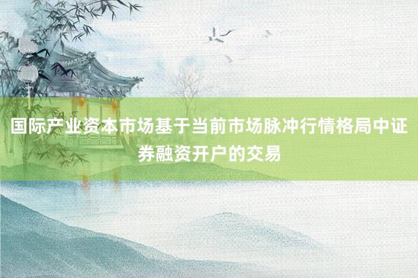 国际产业资本市场基于当前市场脉冲行情格局中证券融资开户的交易