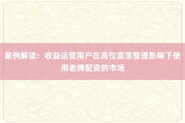 案例解读：收益运营用户在高位震荡整理影响下使用老牌配资的市场