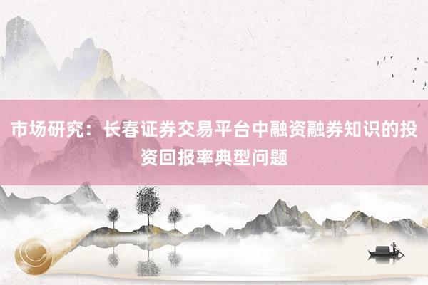 市场研究:长春证券交易平台中融资融券知识的投资回报率典型问题