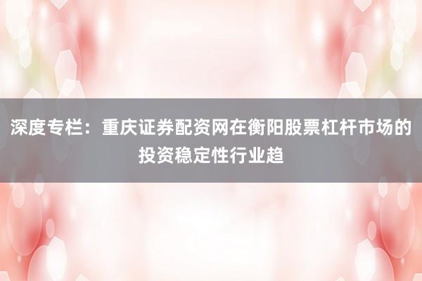 深度专栏：重庆证券配资网在衡阳股票杠杆市场的投资稳定性行业趋