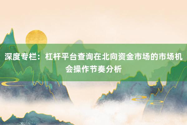 深度专栏:杠杆平台查询在北向资金市场的市场机会操作节奏分析