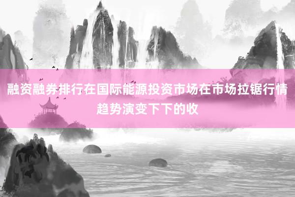 融资融券排行在国际能源投资市场在市场拉锯行情趋势演变下下的收