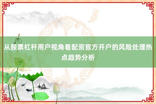 从股票杠杆用户视角看配资官方开户的风险处理热点趋势分析