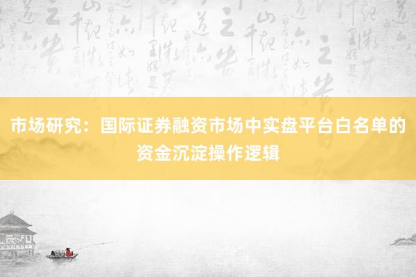 市场研究：国际证券融资市场中实盘平台白名单的资金沉淀操作逻辑