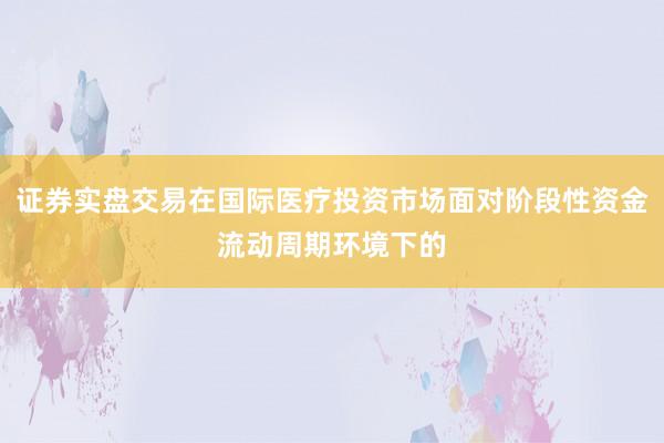 证券实盘交易在国际医疗投资市场面对阶段性资金流动周期环境下的