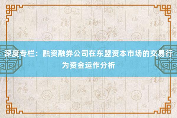 深度专栏：融资融券公司在东盟资本市场的交易行为资金运作分析