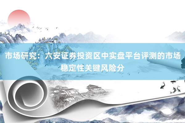 市场研究：六安证券投资区中实盘平台评测的市场稳定性关键风险分