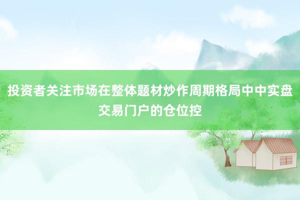投资者关注市场在整体题材炒作周期格局中中实盘交易门户的仓位控