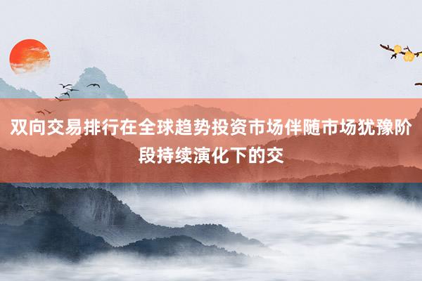 双向交易排行在全球趋势投资市场伴随市场犹豫阶段持续演化下的交