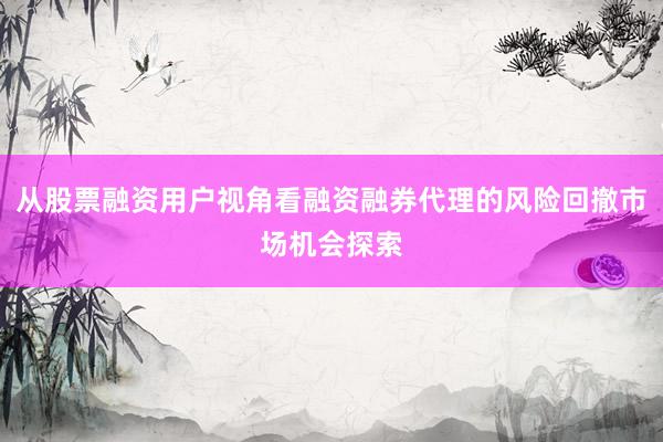 从股票融资用户视角看融资融券代理的风险回撤市场机会探索