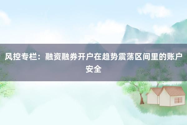风控专栏:融资融券开户在趋势震荡区间里的账户安全
