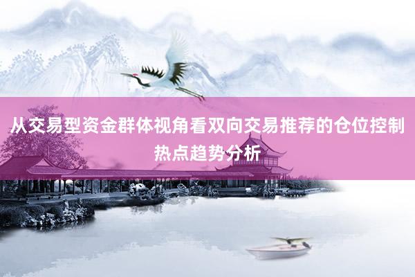 从交易型资金群体视角看双向交易推荐的仓位控制热点趋势分析
