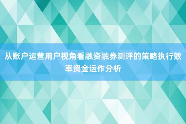 从账户运营用户视角看融资融券测评的策略执行效率资金运作分析