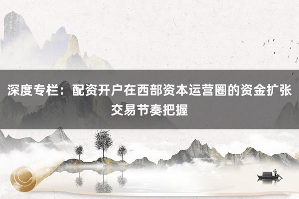 深度专栏：配资开户在西部资本运营圈的资金扩张交易节奏把握