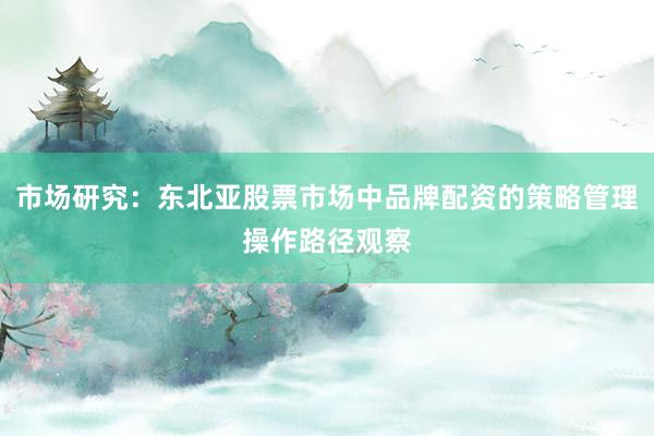 市场研究：东北亚股票市场中品牌配资的策略管理操作路径观察