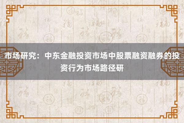 市场研究：中东金融投资市场中股票融资融券的投资行为市场路径研