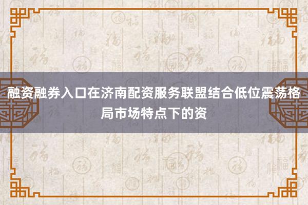 融资融券入口在济南配资服务联盟结合低位震荡格局市场特点下的资