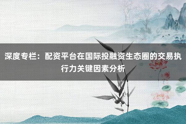 深度专栏：配资平台在国际投融资生态圈的交易执行力关键因素分析