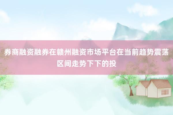 券商融资融券在赣州融资市场平台在当前趋势震荡区间走势下下的投