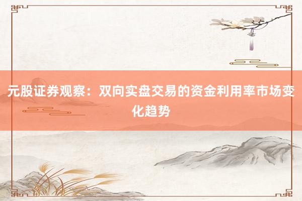 元股证券观察：双向实盘交易的资金利用率市场变化趋势