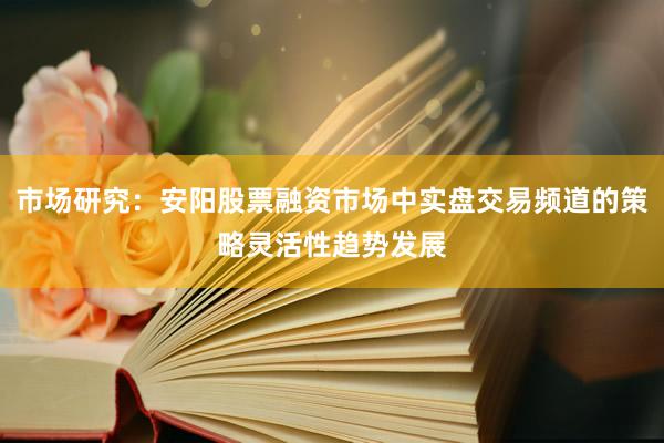 市场研究：安阳股票融资市场中实盘交易频道的策略灵活性趋势发展