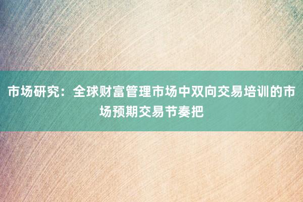 市场研究：全球财富管理市场中双向交易培训的市场预期交易节奏把