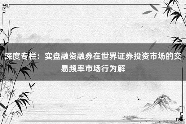 深度专栏：实盘融资融券在世界证券投资市场的交易频率市场行为解