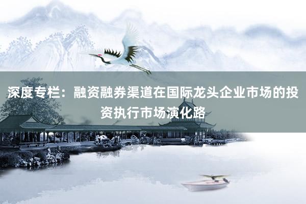 深度专栏：融资融券渠道在国际龙头企业市场的投资执行市场演化路