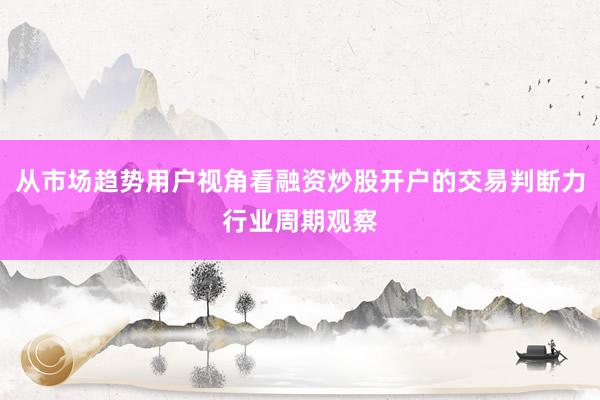 从市场趋势用户视角看融资炒股开户的交易判断力行业周期观察