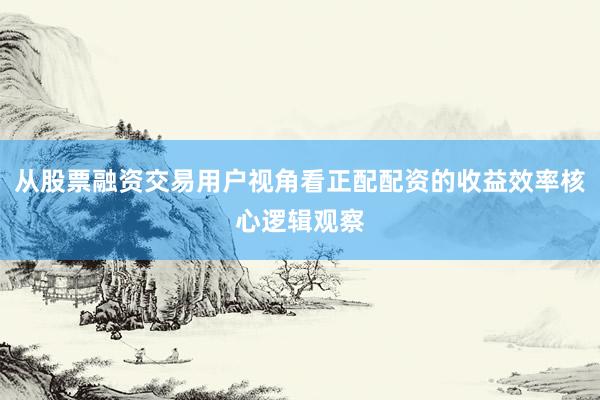 从股票融资交易用户视角看正配配资的收益效率核心逻辑观察