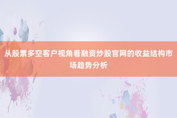 从股票多空客户视角看融资炒股官网的收益结构市场趋势分析