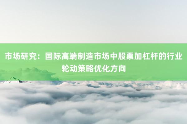 市场研究：国际高端制造市场中股票加杠杆的行业轮动策略优化方向
