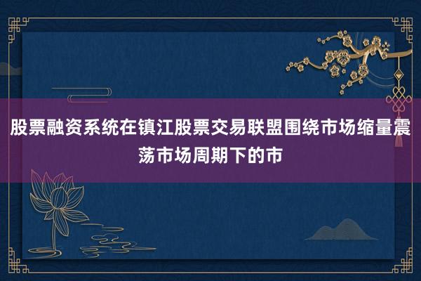 股票融资系统在镇江股票交易联盟围绕市场缩量震荡市场周期下的市