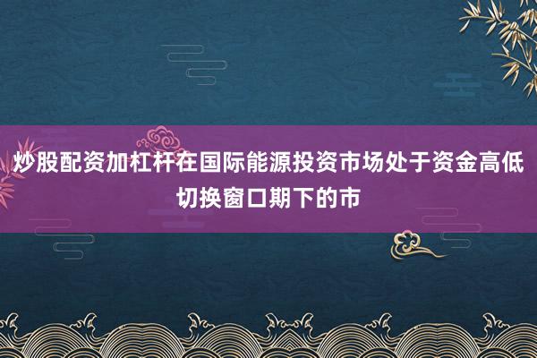 炒股配资加杠杆在国际能源投资市场处于资金高低切换窗口期下的市