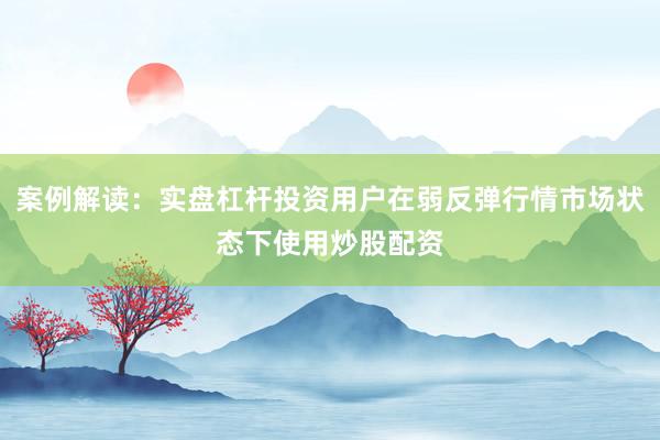 案例解读：实盘杠杆投资用户在弱反弹行情市场状态下使用炒股配资