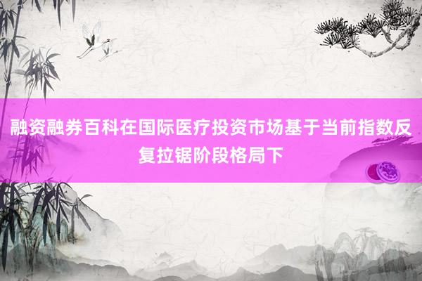 融资融券百科在国际医疗投资市场基于当前指数反复拉锯阶段格局下