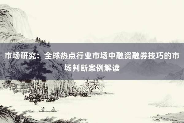 市场研究：全球热点行业市场中融资融券技巧的市场判断案例解读
