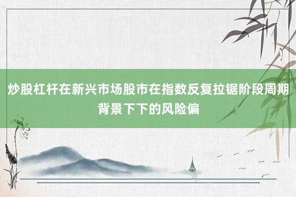 炒股杠杆在新兴市场股市在指数反复拉锯阶段周期背景下下的风险偏