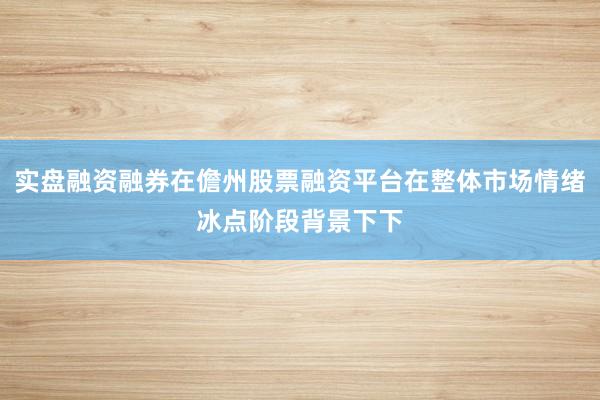 实盘融资融券在儋州股票融资平台在整体市场情绪冰点阶段背景下下