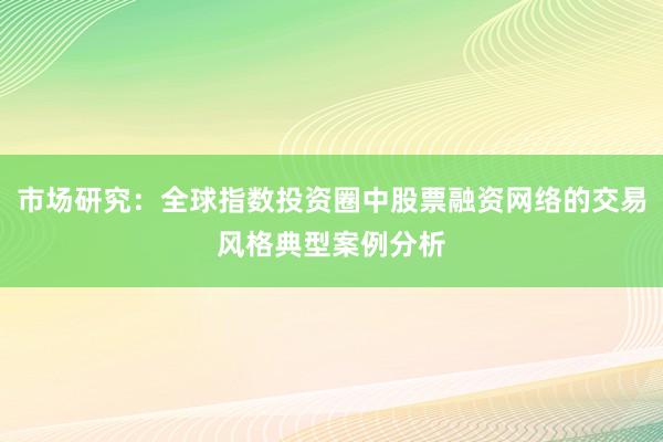 市场研究：全球指数投资圈中股票融资网络的交易风格典型案例分析