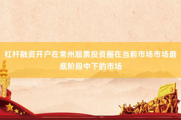 杠杆融资开户在常州股票投资圈在当前市场市场磨底阶段中下的市场