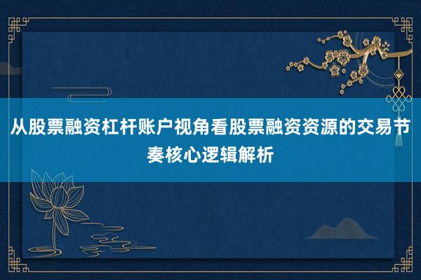 从股票融资杠杆账户视角看股票融资资源的交易节奏核心逻辑解析